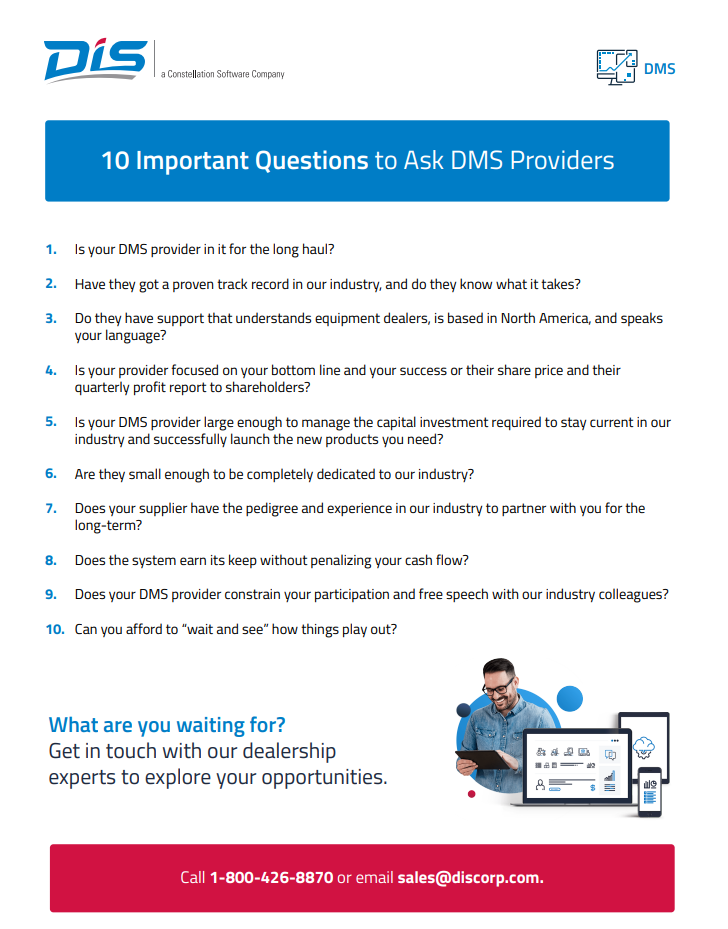10 Important Questions to Ask DMS Providers 1. Is your DMS provider in it for the long haul? 2. Have they got a proven track record in our industry, and do they know what it takes? 3. Do they have support that understands equipment dealers, is based in North America, and speaks your language? 4. Is your provider focused on your bottom line and your success or their share price and their quarterly profit report to shareholders? 5. Is your DMS provider large enough to manage the capital investment required to stay current in our industry and successfully launch the new products you need? 6. Are they small enough to be completely dedicated to our industry? 7. Does your supplier have the pedigree and experience in our industry to partner with you for the long-term? 8. Does the system earn its keep without penalizing your cash flow? 9. Does your DMS provider constrain your participation and free speech with our industry colleagues? 10. Can you afford to “wait and see” how things play out? 